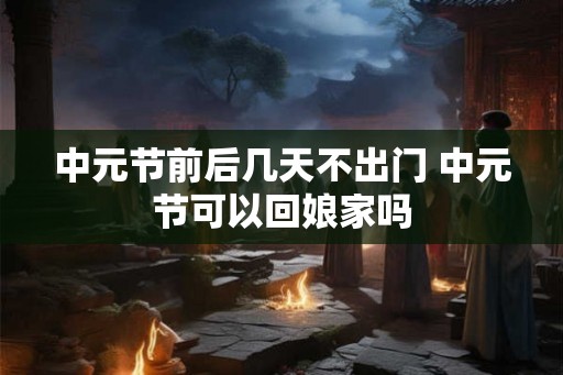 中元节前后几天不出门 中元节可以回娘家吗 中元节前后几天不出门 中元节可以回娘家吗
