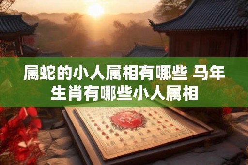 属蛇的小人属相有哪些 马年生肖有哪些小人属相