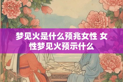 梦见火是什么预兆女性 女性梦见火预示什么 梦见火是什么预兆女性 女性梦见火预示什么