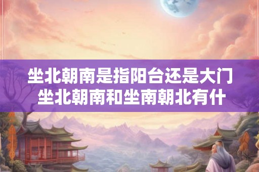 坐北朝南是指阳台还是大门 坐北朝南和坐南朝北有什么区别