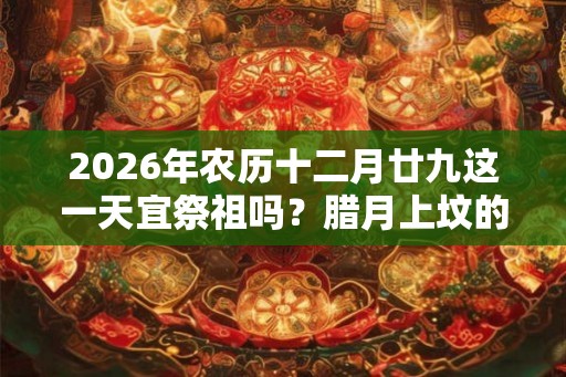 2026年农历十二月廿九这一天宜祭祖吗？腊月上坟的好日子