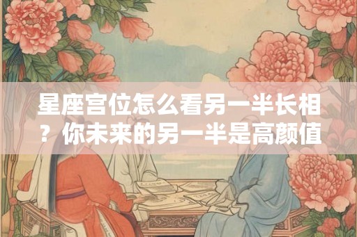 星座宫位怎么看另一半长相？你未来的另一半是高颜值吗？