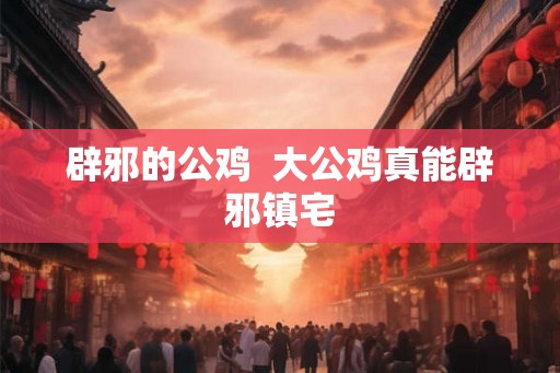 辟邪的公鸡  大公鸡真能辟邪镇宅