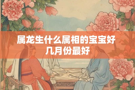属龙生什么属相的宝宝好 几月份最好