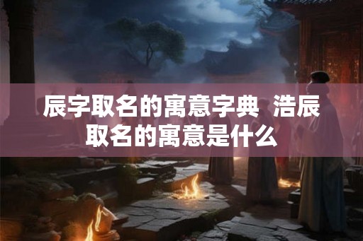 辰字取名的寓意字典  浩辰取名的寓意是什么