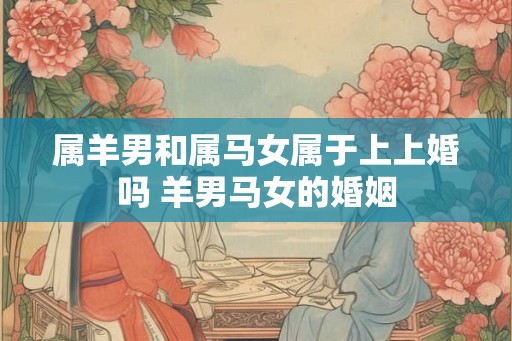 属羊男和属马女属于上上婚吗 羊男马女的婚姻
