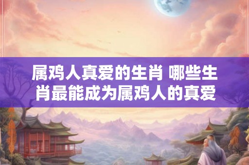 属鸡人真爱的生肖 哪些生肖最能成为属鸡人的真爱