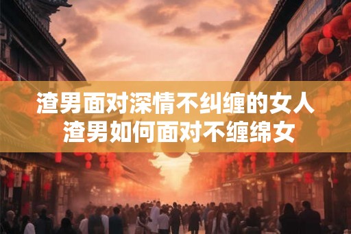 渣男面对深情不纠缠的女人 渣男如何面对不缠绵女 渣男面对深情不纠缠的女人 渣男如何面对不缠绵女