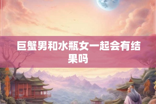 巨蟹男和水瓶女一起会有结果吗