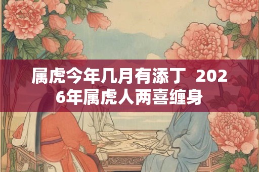 属虎今年几月有添丁 2026年属虎人两喜缠身 属虎今年几月有添丁 2026年属虎人两喜缠身