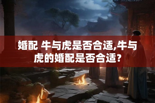 婚配 牛与虎是否合适,牛与虎的婚配是否合适？