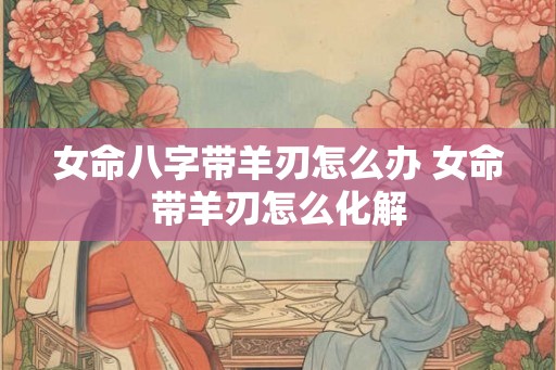 女命八字带羊刃怎么办 女命带羊刃怎么化解