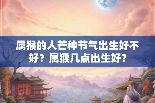 属猴的人芒种节气出生好不好？属猴几点出生好？