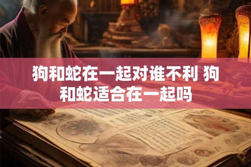 狗和蛇在一起对谁不利 狗和蛇适合在一起吗