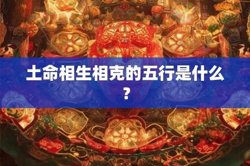 土命相生相克的五行是什么? 土命相生相克的五行是什么?