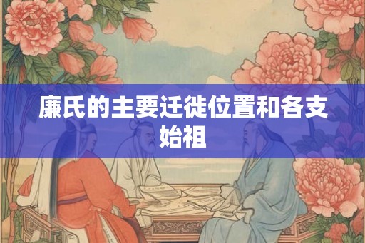 廉氏的主要迁徙位置和各支始祖