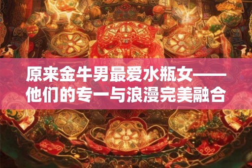原来金牛男最爱水瓶女——他们的专一与浪漫完美融合