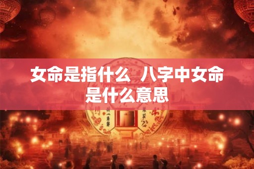 女命是指什么  八字中女命是什么意思