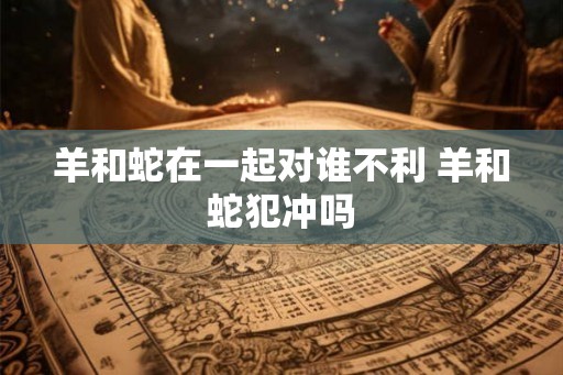 羊和蛇在一起对谁不利 羊和蛇犯冲吗