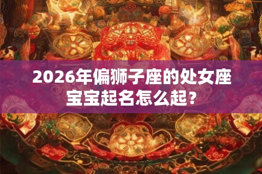2026年偏狮子座的处女座宝宝起名怎么起? 2026年偏狮子座的处女座宝宝起名怎么起?