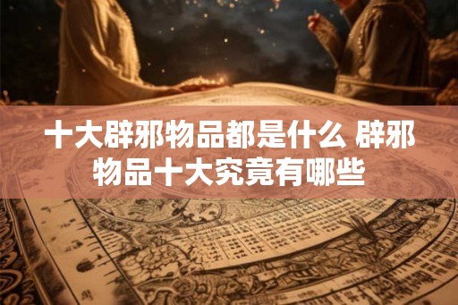 十大辟邪物品都是什么 辟邪物品十大究竟有哪些