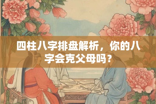 四柱八字排盘解析，你的八字会克父母吗？