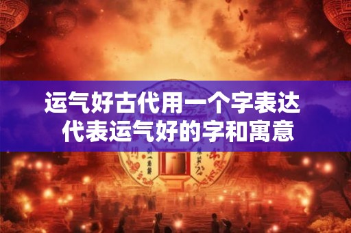 运气好古代用一个字表达  代表运气好的字和寓意