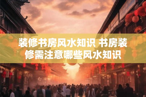装修书房风水知识 书房装修需注意哪些风水知识