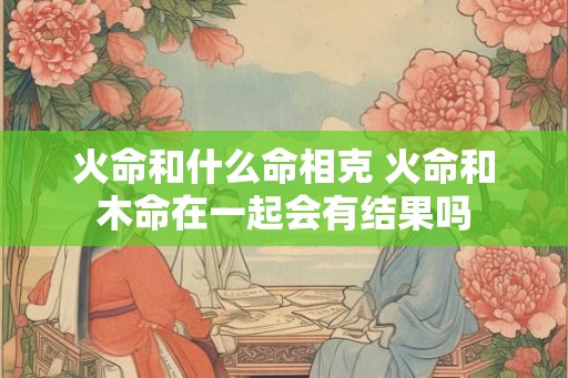 火命和什么命相克 火命和木命在一起会有结果吗 火命和什么命相克 火命和木命在一起会有结果吗