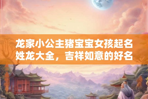 龙家小公主猪宝宝女孩起名姓龙大全，吉祥如意的好名字