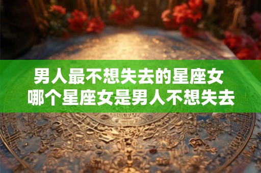 男人最不想失去的星座女 哪个星座女是男人不想失去的