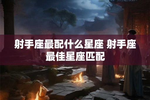射手座最配什么星座 射手座最佳星座匹配