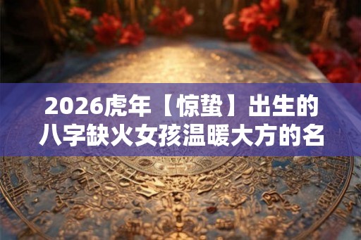 2026虎年【惊蛰】出生的八字缺火女孩温暖大方的名字介绍