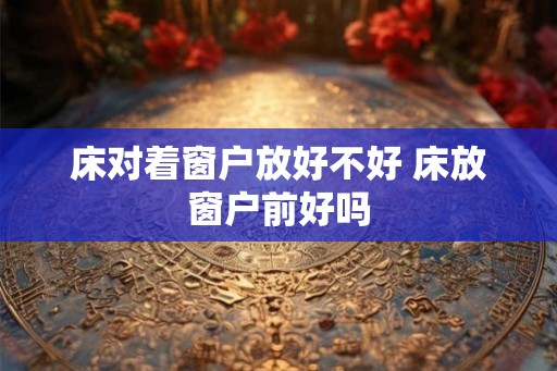 床对着窗户放好不好 床放窗户前好吗