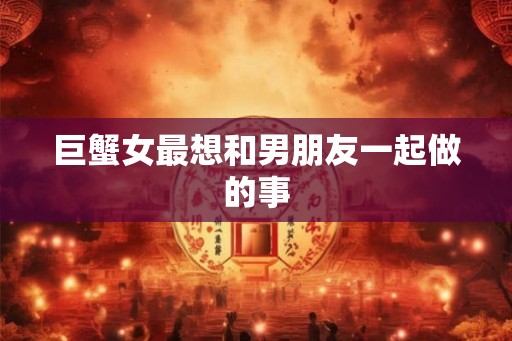 巨蟹女最想和男朋友一起做的事 巨蟹女最想和男朋友一起做的事