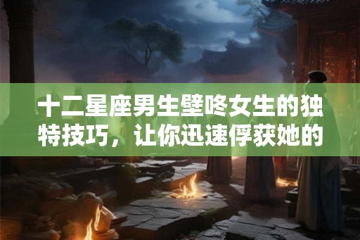 十二星座男生壁咚女生的独特技巧，让你迅速俘获她的心！