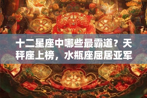 十二星座中哪些最霸道？天秤座上榜，水瓶座屈居亚军！