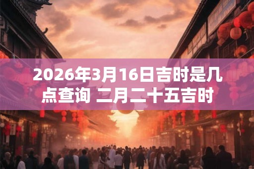 2026年3月16日吉时是几点查询 二月二十五吉时
