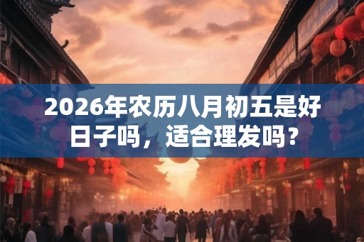 2026年农历八月初五是好日子吗,适合理发吗? 2026年农历八月初五是好日子吗,适合理发吗?
