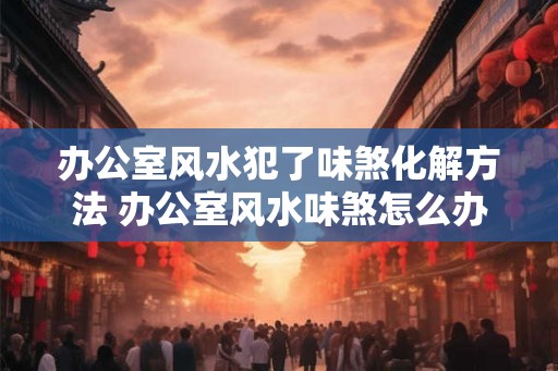 办公室风水犯了味煞化解方法 办公室风水味煞怎么办