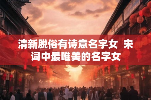 清新脱俗有诗意名字女  宋词中最唯美的名字女