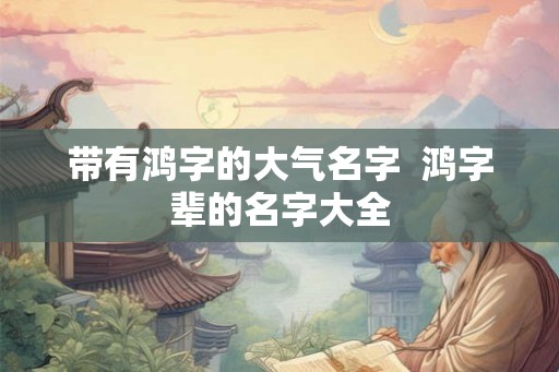 带有鸿字的大气名字 鸿字辈的名字大全 带有鸿字的大气名字 鸿字辈的名字大全