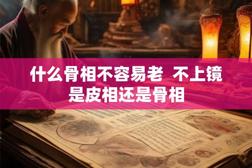 什么骨相不容易老  不上镜是皮相还是骨相