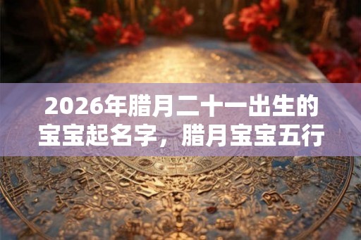2026年腊月二十一出生的宝宝起名字,腊月宝宝五行取名 2026年腊月二十一出生的宝宝起名字,腊月宝宝五行取名