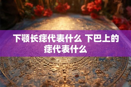 下颚长痣代表什么 下巴上的痣代表什么 下颚长痣代表什么 下巴上的痣代表什么