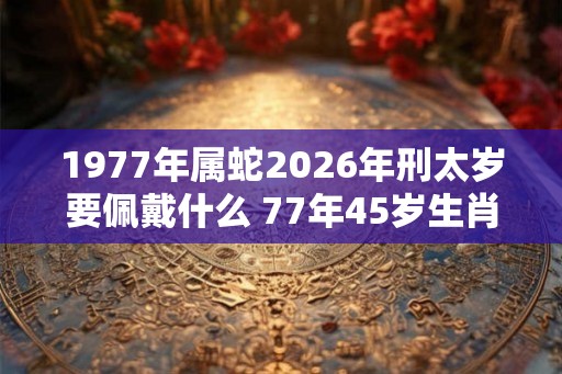1977年属蛇2026年刑太岁要佩戴什么 77年45岁生肖蛇犯太岁怎么化解