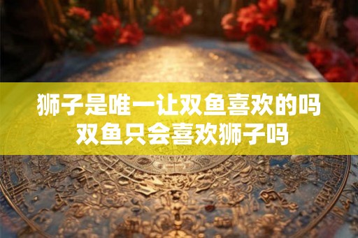 狮子是唯一让双鱼喜欢的吗 双鱼只会喜欢狮子吗