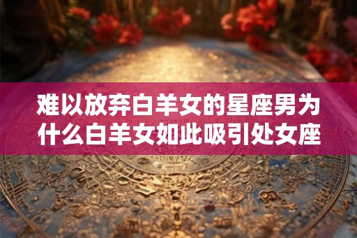 难以放弃白羊女的星座男为什么白羊女如此吸引处女座、狮子座和天蝎座？