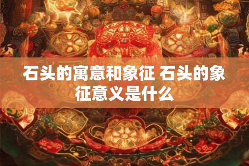 石头的寓意和象征 石头的象征意义是什么