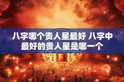 八字哪个贵人星最好 八字中最好的贵人星是哪一个 八字哪个贵人星最好 八字中最好的贵人星是哪一个